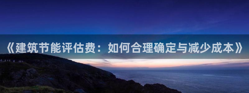 e尊国际娱乐官网下载：《建筑节能评估费：如何合理确定与减少成本》