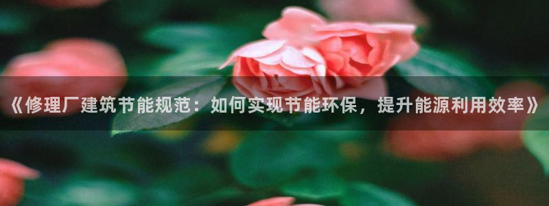 e尊官网：《修理厂建筑节能规范：如何实现节能环保，提升能源利用效率》