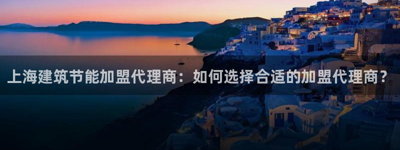 e尊国际客户端：上海建筑节能加盟代理商：如何选择合适的加盟代理商？